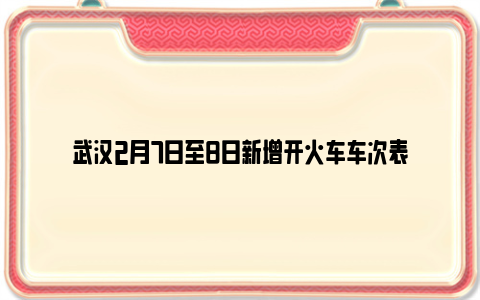 武汉2月7日至8日新增开火车车次表