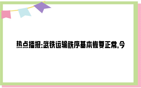 热点播报：武铁运输秩序基本恢复正常，今日始发开行列车516列