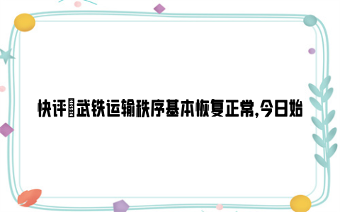 快评|武铁运输秩序基本恢复正常，今日始发开行列车516列