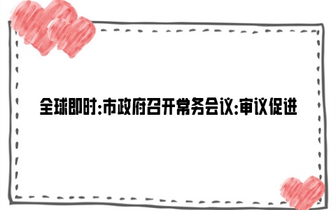 全球即时：市政府召开常务会议：审议促进乡村全面振兴实施意见等文件，研究保障和改善民生若干落实措施等工作