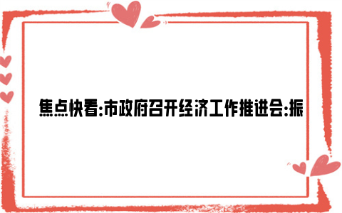 焦点快看：市政府召开经济工作推进会：振奋精神、比学赶超，持续巩固和增强经济回升向好态势