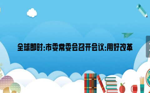 全球即时：市委常委会召开会议：用好改革开放关键一招，扎实推进高质量发展