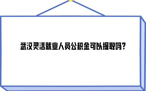 武汉灵活就业人员公积金可以提取吗？