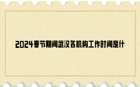 2024春节期间武汉各机构工作时间是什么时候？