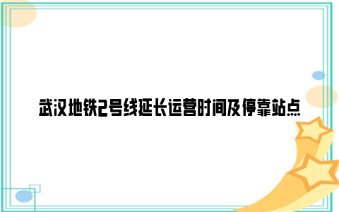 武汉地铁2号线延长运营时间及停靠站点