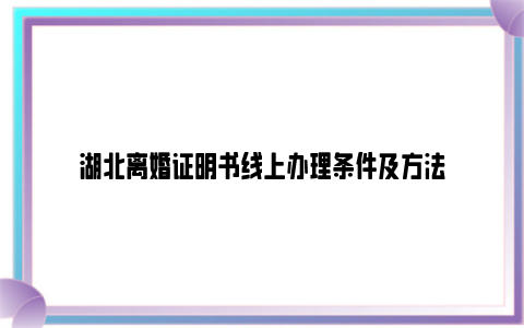 湖北离婚证明书线上办理条件及方法