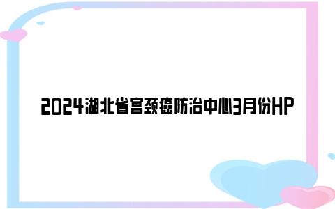 2024湖北省宫颈癌防治中心3月份HPV疫苗预约时间及名数量