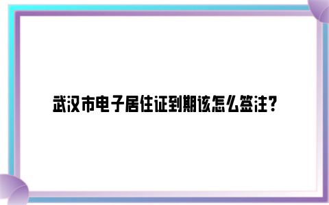 武汉市电子居住证到期该怎么签注？