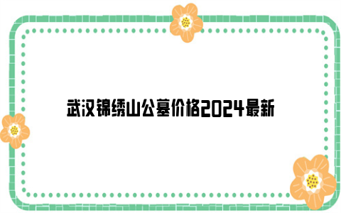 武汉锦绣山公墓价格2024最新