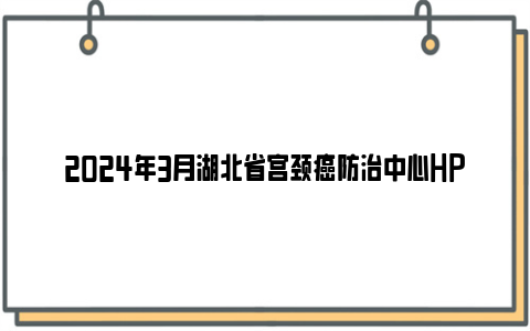 2024年3月湖北省宫颈癌防治中心HPV疫苗预约信息