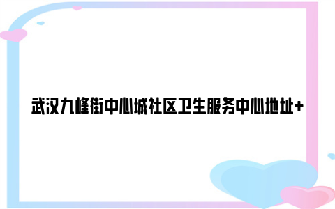 武汉九峰街中心城社区卫生服务中心地址+电话+时间(东院区+西院区)