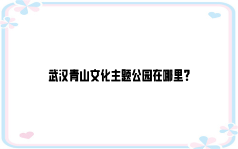 武汉青山文化主题公园在哪里？