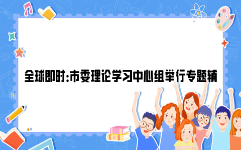 全球即时：市委理论学习中心组举行专题辅导报告会：深入学习贯彻习近平文化思想，更好担负起新的文化使命