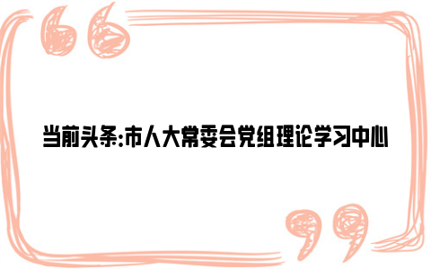 当前头条：市人大常委会党组理论学习中心组开展集体学习