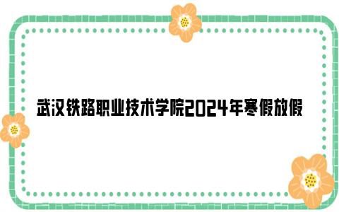 武汉铁路职业技术学院2024年寒假放假时间（附返校报到安排）