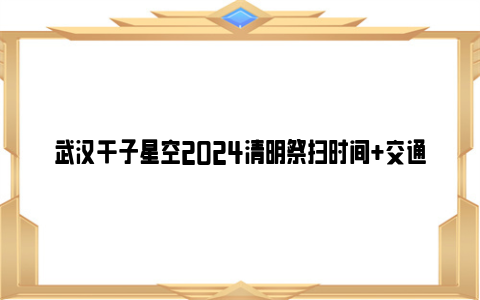 武汉千子星空2024清明祭扫时间+交通+代客祭扫服务