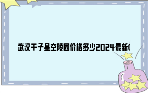 武汉千子星空陵园价格多少2024最新(价格+介绍)