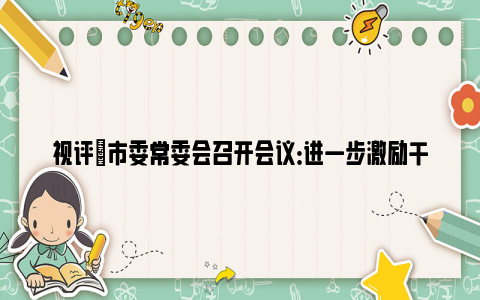 视评|市委常委会召开会议：进一步激励干部担当作为，有力有效推进乡村全面振兴