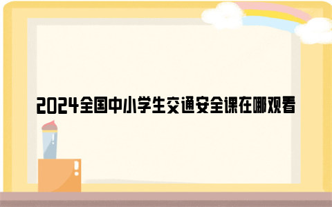 2024全国中小学生交通安全课在哪观看回放？（附观看入口）