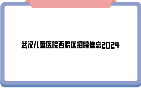 武汉儿童医院西院区招聘信息2024