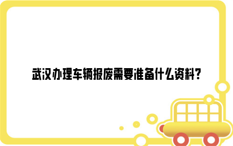 武汉办理车辆报废需要准备什么资料？