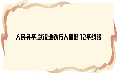 人民头条：武汉地铁万人备勤 12条线路正常开班运营