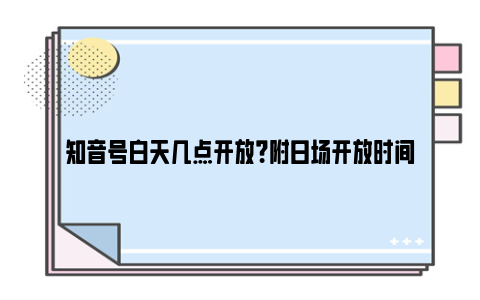 知音号白天几点开放？附日场开放时间