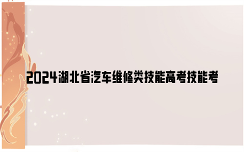 2024湖北省汽车维修类技能高考技能考试时间及注意事项