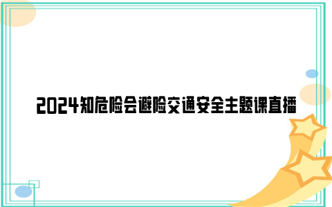 2024知危险会避险交通安全主题课直播回放入口