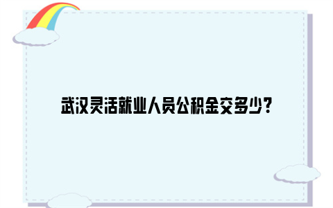 武汉灵活就业人员公积金交多少？