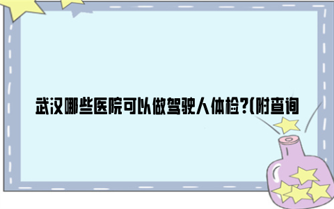 武汉哪些医院可以做驾驶人体检？（附查询入口）