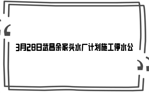 3月28日武昌余家头水厂计划施工停水公告（附预计停水时间）