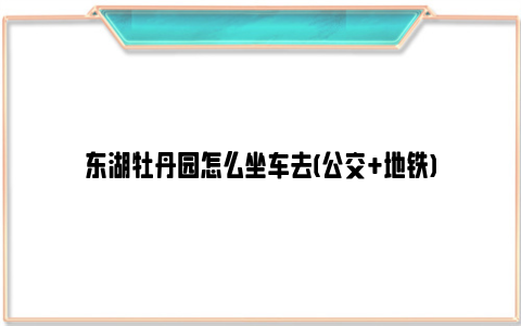 东湖牡丹园怎么坐车去(公交+地铁)