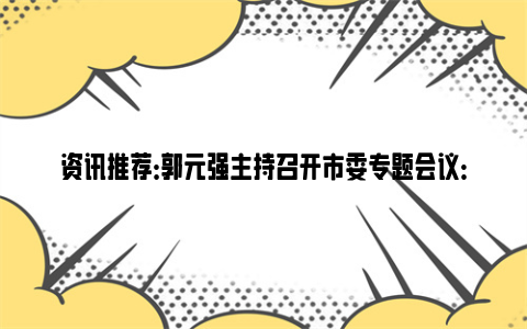 资讯推荐：郭元强主持召开市委专题会议：加快推动低空经济产业发展，形成新质生产力，塑造发展新动能新优势