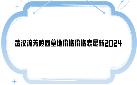 武汉流芳陵园墓地价格价格表最新2024