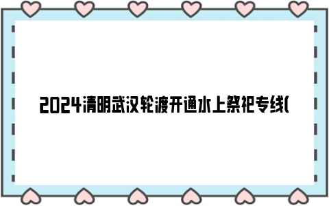 2024清明武汉轮渡开通水上祭祀专线（附时间+站点）