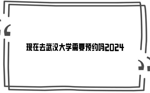 现在去武汉大学需要预约吗2024