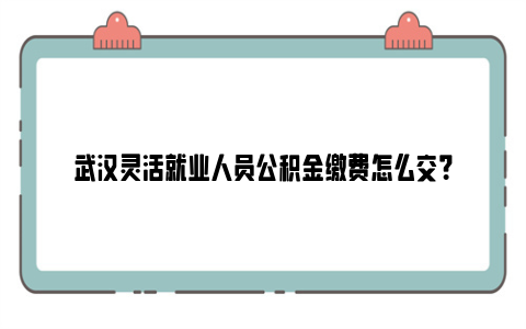 武汉灵活就业人员公积金缴费怎么交？