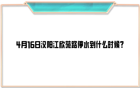 4月16日汉阳江欣苑路停水到什么时候？（附停水范围）