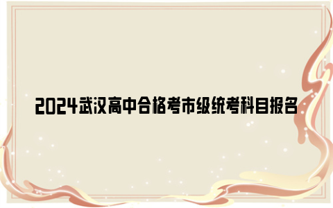 2024武汉高中合格考市级统考科目报名条件+报名时间+缴费方式