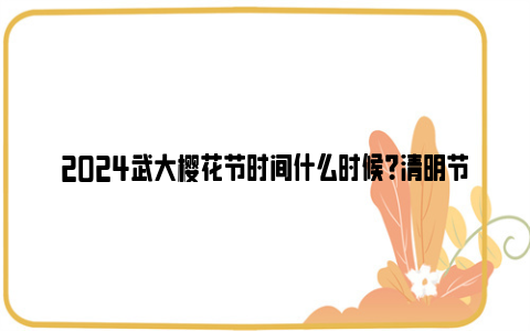 2024武大樱花节时间什么时候？清明节还可以看吗？