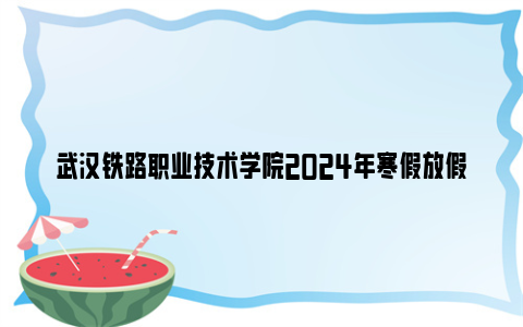 武汉铁路职业技术学院2024年寒假放假时间（附返校报到安排）