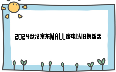 2024武汉京东MALL家电以旧换新活动详情（活动时间+地点+内容）