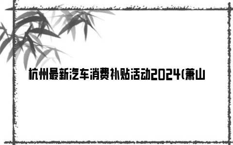 杭州最新汽车消费补贴活动2024(萧山区+富阳区)