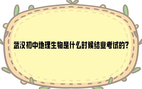 武汉初中地理生物是什么时候结业考试的？