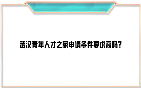 武汉青年人才之家申请条件要求高吗？