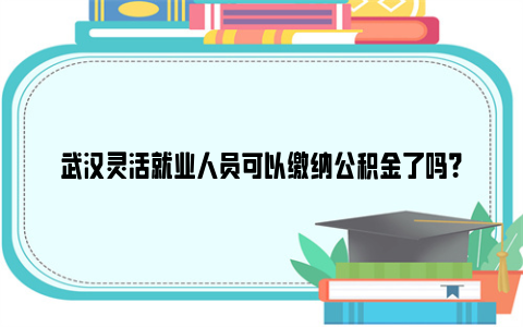 武汉灵活就业人员可以缴纳公积金了吗？