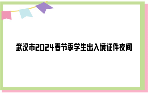 武汉市2024春节季学生出入境证件夜间专场办理时间+地点+办事材料