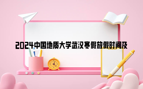 2024中国地质大学武汉寒假放假时间及开学时间