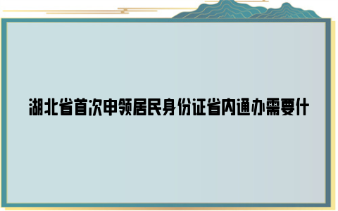 湖北省首次申领居民身份证省内通办需要什么材料？